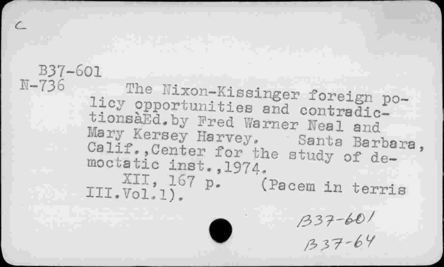 ﻿t B37-6O1
K'"736 t • The ^ixon-Kissinger foreign policy opportunities a£d contradict tionsaEd.by Pred Warner Neal and Cali/6?56? Harvey* Santa Ba rba ra Calif Center for the study of de-moctatic mat. ,1974, J
III.Vol*1)°' P* (Pacem in terris
/337^^^